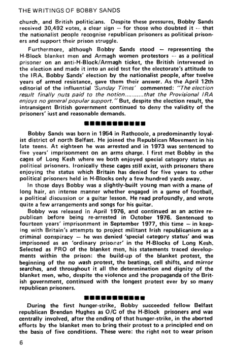 ‘THE WRITINGS OF BOBBY SANDS

church, and British politicians. Despite these pressures, Bobby Sands
reccived 30,482 votes, a clear sign ~ for those who doubted it ~ that
the nationalist people recognise republican prisoners as political prison-
ers and support their prison struggle.

Furthermore, although Bobby Sands stood — representing the
H-Block blanket men and Armagh women protestors ~- as 2 politic
prisoner on an anti-H-Block/Armagh ticket, the British intervened
the election and made it into an acid test for the electorate's attitude to
the IRA, Bobby Sands’ election by the nationalist people, after twelve
years of armed resistance, gave them their answor. As the April 12th
editorial of the influential Sunday Times’ commented: “The election
result finally nuts paid to the notion........that the Provisional IRA
enjoys no general popular support.” But, despite the election result, the
intransigent British government continued to deny the validity of the
prisoners’ just and reasonable demands.

Bobby Sands was born in 1954 in Rathcoole, a predominantly loyal-
ist district of north Belfast. He joined the Republican Movement in his
late teens, At eighteen he was arrested and in 1973 was sentenced to
five years’ imprisonment on an arms charge. | first met Bobby in the
cages of Long Kesh where we both enjoyed special category status
political prisoners. Ironically these cages still exist, with prisoners there
enjoying the status which Britain has denied for five years to other
political prisoners held in H-Blocks only a few hundred yards away.

In those days Bobby was a slightly-built young man with a mane of
long hair, an intense manner whether engaged in a game of football,
® political discussion or a guitar lesson. He read profoundly, and wrote
quite a few arrangements and songs for his guitar.

Bobby was released in April 1976, and continued as an active re-
publican’ before being re-arrested in October 1976. Sentenced to
fourteen years’ imprisonment in September 1977, this time — in keep:
ing with Britain's attempts to project militant Irish republicanism as a
criminal conspiracy — he was denied ‘special category status’ and was
imprisoned as an ‘ordinary prisorer’ in the H-Blocks of Long Kesh.
Selected as PRO of the blanket men, his statements traced develop:
ments within the prison: the build-up of the blanket protest, the
beginning of the no wash protest, the beatings, cell shifts, and mirror
searches, and throughout it all the determination and dignity of the
blanket men, who, despite the violence and the propaganda of the Bri
ish government, continued with the longest protest ever by so many
republican prisoner

 

 
  

 

 

 

 

  

 

 

   

 

 

 

 

 

aan i.
During the first hunger-strike, Bobby succeeded fellow Belfast
republican Brendan Hughes as O/C of the H-Block prisoners and was
centrally involved, after the ending of that hunger-strike, in the aborted
‘efforts by the blanket men to bring their protest to a principled end on
the basis of five conditions. These were: the right not to wear prison

6

 
